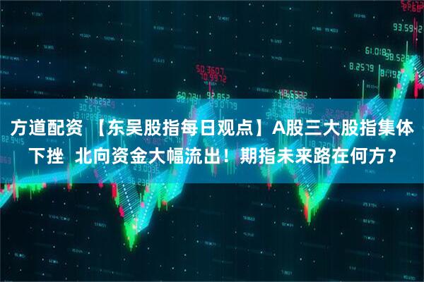 方道配资 【东吴股指每日观点】A股三大股指集体下挫  北向资金大幅流出！期指未来路在何方？