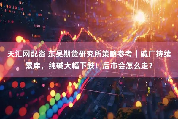 天汇网配资 东吴期货研究所策略参考｜碱厂持续累库，纯碱大幅下跌！后市会怎么走？