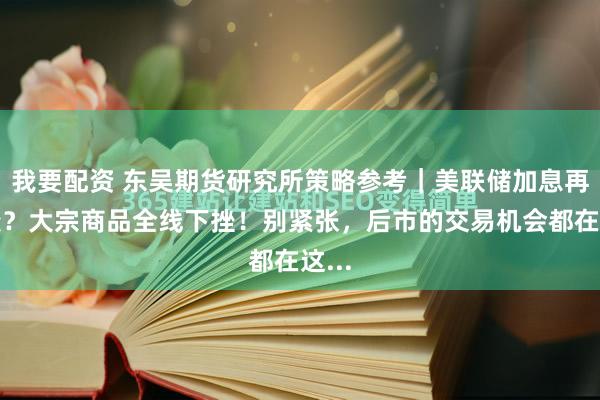 我要配资 东吴期货研究所策略参考｜美联储加息再生变？大宗商品全线下挫！别紧张，后市的交易机会都在这...