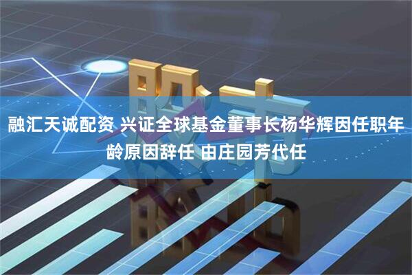融汇天诚配资 兴证全球基金董事长杨华辉因任职年龄原因辞任 由庄园芳代任