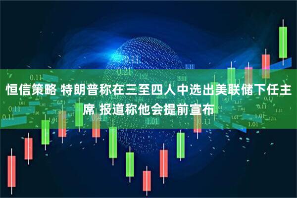 恒信策略 特朗普称在三至四人中选出美联储下任主席 报道称他会提前宣布