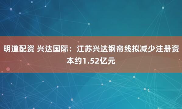 明道配资 兴达国际：江苏兴达钢帘线拟减少注册资本约1.52亿元