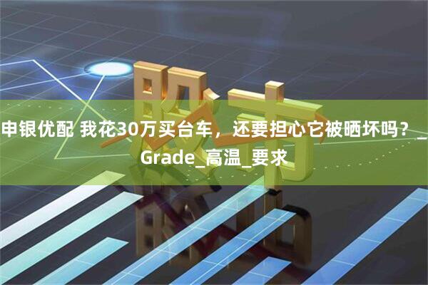 申银优配 我花30万买台车，还要担心它被晒坏吗？_Grade_高温_要求