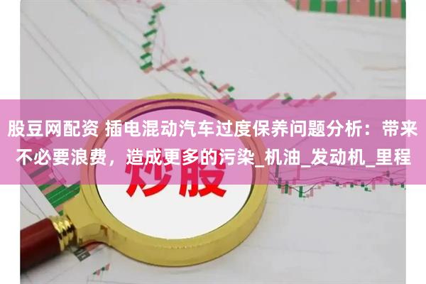 股豆网配资 插电混动汽车过度保养问题分析：带来不必要浪费，造成更多的污染_机油_发动机_里程