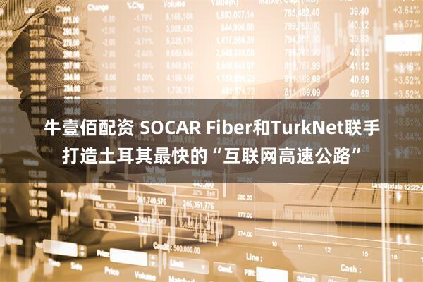 牛壹佰配资 SOCAR Fiber和TurkNet联手打造土耳其最快的“互联网高速公路”