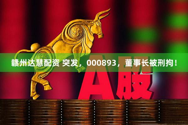 赣州达慧配资 突发，000893，董事长被刑拘！