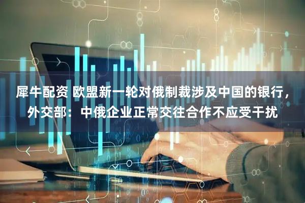 犀牛配资 欧盟新一轮对俄制裁涉及中国的银行，外交部：中俄企业正常交往合作不应受干扰