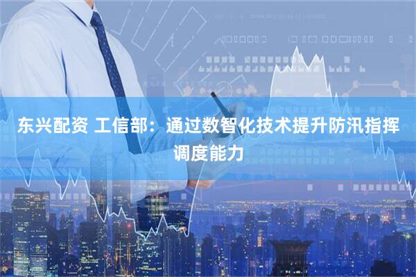东兴配资 工信部：通过数智化技术提升防汛指挥调度能力