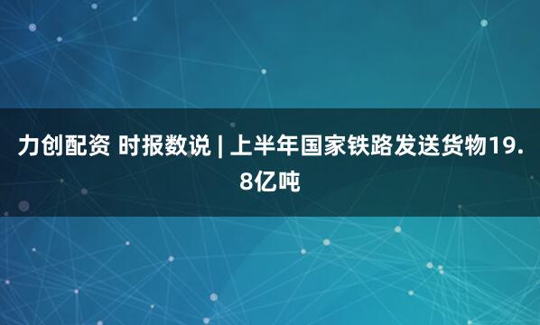 力创配资 时报数说 | 上半年国家铁路发送货物19.8亿吨