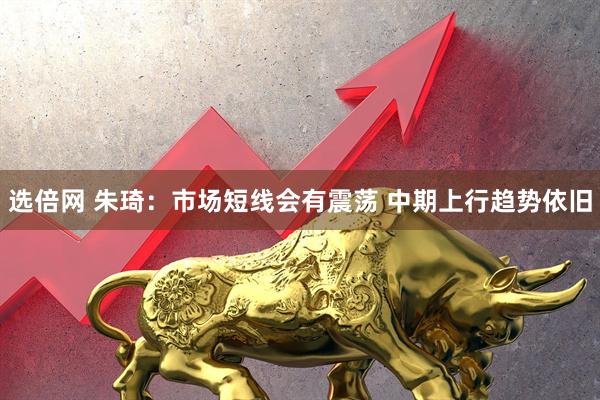 选倍网 朱琦：市场短线会有震荡 中期上行趋势依旧