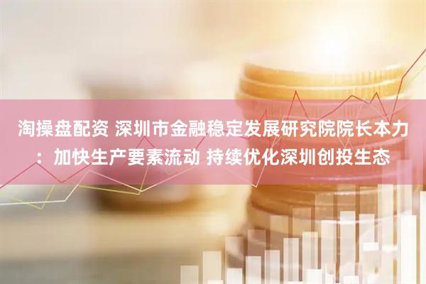 淘操盘配资 深圳市金融稳定发展研究院院长本力：加快生产要素流动 持续优化深圳创投生态