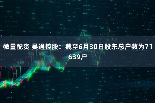 微量配资 吴通控股：截至6月30日股东总户数为71639户