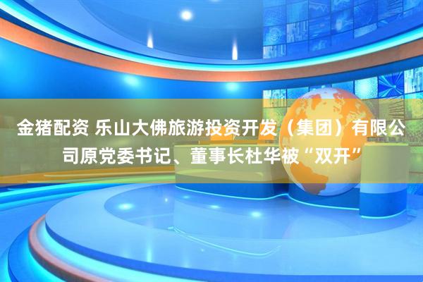 金猪配资 乐山大佛旅游投资开发（集团）有限公司原党委书记、董事长杜华被“双开”