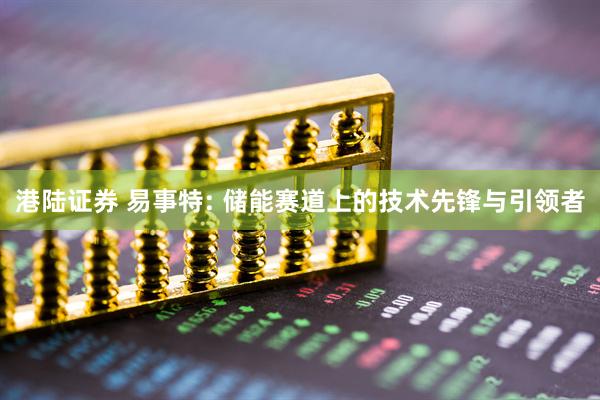 港陆证券 易事特: 储能赛道上的技术先锋与引领者