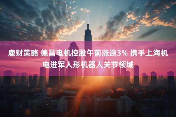 鹿财策略 德昌电机控股午前涨逾3% 携手上海机电进军人形机器人关节领域