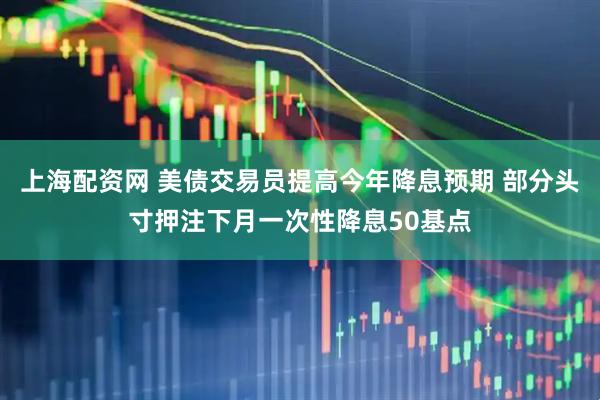 上海配资网 美债交易员提高今年降息预期 部分头寸押注下月一次性降息50基点