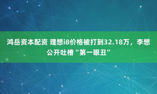 鸿岳资本配资 理想i8价格被打到32.18万，李想公开吐槽“第一眼丑”