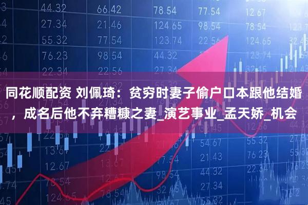 同花顺配资 刘佩琦：贫穷时妻子偷户口本跟他结婚，成名后他不弃糟糠之妻_演艺事业_孟天娇_机会