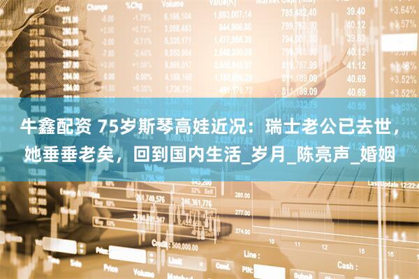 牛鑫配资 75岁斯琴高娃近况：瑞士老公已去世，她垂垂老矣，回到国内生活_岁月_陈亮声_婚姻