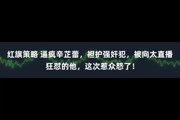 红旗策略 逼疯辛芷蕾，袒护强奸犯，被向太直播狂怼的他，这次惹众怒了！