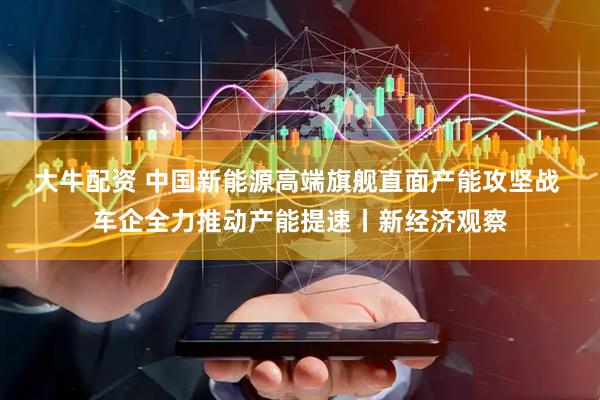 大牛配资 中国新能源高端旗舰直面产能攻坚战 车企全力推动产能提速丨新经济观察